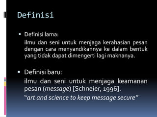 Definisi 
 Definisi lama: 
ilmu dan seni untuk menjaga kerahasian pesan 
dengan cara menyandikannya ke dalam bentuk 
yang tidak dapat dimengerti lagi maknanya. 
 Definisi baru: 
ilmu dan seni untuk menjaga keamanan 
pesan (message) [Schneier, 1996]. 
“art and science to keep message secure” 
 