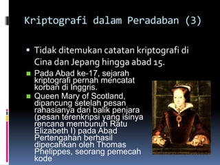 Kriptografi dalam Peradaban (3) 
 Tidak ditemukan catatan kriptografi di 
Cina dan Jepang hingga abad 15. 
 Pada Abad ke-17, sejarah 
kriptografi pernah mencatat 
korban di Inggris. 
 Queen Mary of Scotland, 
dipancung setelah pesan 
rahasianya dari balik penjara 
(pesan terenkripsi yang isinya 
rencana membunuh Ratu 
Elizabeth I) pada Abad 
Pertengahan berhasil 
dipecahkan oleh Thomas 
Phelippes, seorang pemecah 
kode 
 