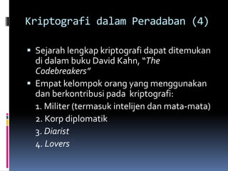 Kriptografi dalam Peradaban (4) 
 Sejarah lengkap kriptografi dapat ditemukan 
di dalam buku David Kahn, “The 
Codebreakers” 
 Empat kelompok orang yang menggunakan 
dan berkontribusi pada kriptografi: 
1. Militer (termasuk intelijen dan mata-mata) 
2. Korp diplomatik 
3. Diarist 
4. Lovers 
 