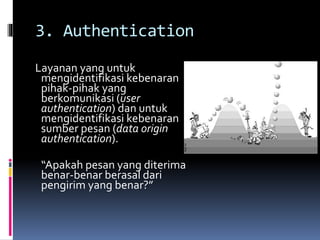 3. Authentication 
Layanan yang untuk 
mengidentifikasi kebenaran 
pihak-pihak yang 
berkomunikasi (user 
authentication) dan untuk 
mengidentifikasi kebenaran 
sumber pesan (data origin 
authentication). 
“Apakah pesan yang diterima 
benar-benar berasal dari 
pengirim yang benar?” 
 