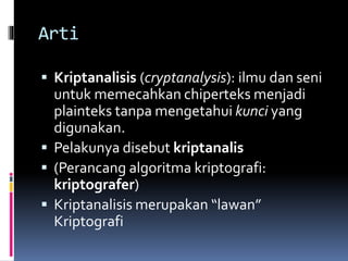 Arti 
 Kriptanalisis (cryptanalysis): ilmu dan seni 
untuk memecahkan chiperteks menjadi 
plainteks tanpa mengetahui kunci yang 
digunakan. 
 Pelakunya disebut kriptanalis 
 (Perancang algoritma kriptografi: 
kriptografer) 
 Kriptanalisis merupakan “lawan” 
Kriptografi 
 