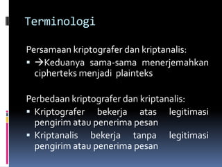 Terminologi 
Persamaan kriptografer dan kriptanalis: 
 Keduanya sama-sama menerjemahkan 
cipherteks menjadi plainteks 
Perbedaan kriptografer dan kriptanalis: 
 Kriptografer bekerja atas legitimasi 
pengirim atau penerima pesan 
 Kriptanalis bekerja tanpa legitimasi 
pengirim atau penerima pesan 
 