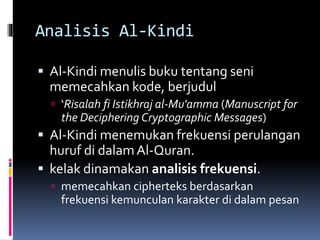 Analisis Al-Kindi 
 Al-Kindi menulis buku tentang seni 
memecahkan kode, berjudul 
 ‘Risalah fi Istikhraj al-Mu'amma (Manuscript for 
the Deciphering Cryptographic Messages) 
 Al-Kindi menemukan frekuensi perulangan 
huruf di dalam Al-Quran. 
 kelak dinamakan analisis frekuensi. 
 memecahkan cipherteks berdasarkan 
frekuensi kemunculan karakter di dalam pesan 
 
