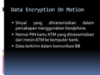 Data Encryption On Motion 
 Sinyal yang ditransmisikan dalam 
percakapan menggunakan handphone. 
 Nomor PIN kartu ATM yang ditransmisikan 
dari mesinATM ke komputer bank. 
 Data terkirim dalam komunikasi BB 
 