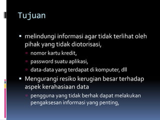 Tujuan 
 melindungi informasi agar tidak terlihat oleh 
pihak yang tidak diotorisasi, 
 nomor kartu kredit, 
 password suatu aplikasi, 
 data-data yang terdapat di komputer, dll 
 Mengurangi resiko kerugian besar terhadap 
aspek kerahasiaan data 
 pengguna yang tidak berhak dapat melakukan 
pengaksesan informasi yang penting, 
 