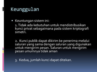 Keunggulan 
 Keuntungan sistem ini: 
1. Tidak ada kebutuhan untukmendistribusikan 
kunci privat sebagaimana pada sistem kriptografi 
simetri. 
2. Kunci publik dapat dikirim ke penerimamelalui 
saluran yang sama dengan saluran yang digunakan 
untuk mengirim pesan. Saluran untuk mengirim 
pesan umumnya tidak aman 
3. Kedua, jumlah kunci dapat ditekan. 
 