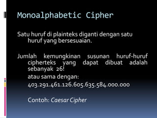 Monoalphabetic Cipher 
Satu huruf di plainteks diganti dengan satu 
huruf yang bersesuaian. 
Jumlah kemungkinan susunan huruf-huruf 
cipherteks yang dapat dibuat adalah 
sebanyak 26! 
atau sama dengan: 
403.291.461.126.605.635.584.000.000 
Contoh: Caesar Cipher 
 