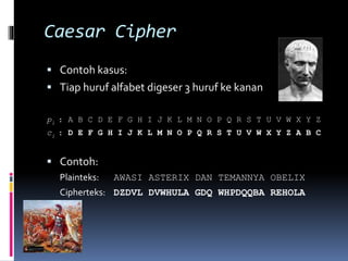 Caesar Cipher 
 Contoh kasus: 
 Tiap huruf alfabet digeser 3 huruf ke kanan 
pi : A B C D E F G H I J K L M N O P Q R S T U V W X Y Z 
ci : D E F G H I J K L M N O P Q R S T U V W X Y Z A B C 
 Contoh: 
Plainteks: AWASI ASTERIX DAN TEMANNYA OBELIX 
Cipherteks: DZDVL DVWHULA GDQ WHPDQQBA REHOLA 
 