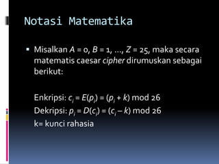 Notasi Matematika 
 Misalkan A = 0, B = 1, …, Z = 25, maka secara 
matematis caesar cipher dirumuskan sebagai 
berikut: 
Enkripsi: ci = E(pi) = (pi + k) mod 26 
Dekripsi: pi = D(ci) = (ci – k) mod 26 
k= kunci rahasia 
 
