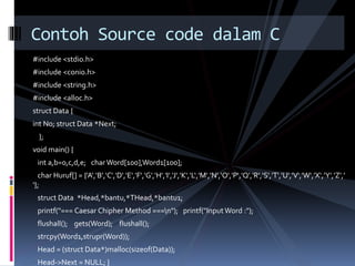 Contoh Source code dalam C 
#include <stdio.h> 
#include <conio.h> 
#include <string.h> 
#include <alloc.h> 
struct Data { 
int No; struct Data *Next; 
}; 
void main() { 
int a,b=0,c,d,e; char Word[100],Word1[100]; 
char Huruf[] = {'A','B','C','D','E','F','G','H','I','J','K','L‘,'M','N','O','P','Q','R','S','T','U','V','W','X‘,’Y','Z',’ 
‘}; 
struct Data *Head,*bantu,*THead,*bantu1; 
printf("=== Caesar ChipherMethod ===n"); printf("Input Word :"); 
flushall(); gets(Word); flushall(); 
strcpy(Word1,strupr(Word)); 
Head = (struct Data*)malloc(sizeof(Data)); 
Head->Next = NULL; } 
 