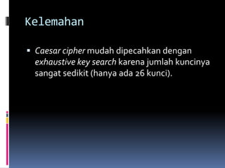 Kelemahan 
 Caesar cipher mudah dipecahkan dengan 
exhaustive key search karena jumlah kuncinya 
sangat sedikit (hanya ada 26 kunci). 
 