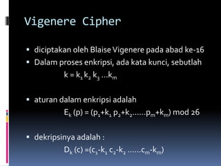 Vigenere Cipher 
 diciptakan oleh Blaise Vigenere pada abad ke-16 
 Dalam proses enkripsi, ada kata kunci, sebutlah 
k = k1 k2 k3 …km 
 aturan dalam enkripsi adalah 
Ek (p) = (p1+k1 p2+k2……pm+km) mod 26 
 dekripsinya adalah : 
Dk (c) =(c1-k1 c2-k2 ……cm-km) 
 