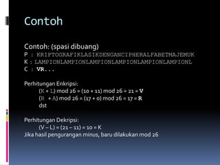 Contoh 
Contoh: (spasi dibuang) 
P : KRIPTOGRAFIKLASIKDENGANCIPHERALFABETMAJEMUK 
K : LAMPIONLAMPIONLAMPIONLAMPIONLAMPIONLAMPIONL 
C : VR... 
Perhitungan Enkripsi: 
(K + L) mod 26 = (10 + 11) mod 26 = 21 = V 
(R + A) mod 26 = (17 + 0) mod 26 = 17 = R 
dst 
Perhitungan Dekripsi: 
(V – L) = (21 – 11) = 10 = K 
Jika hasil pengurangan minus, baru dilakukan mod 26 
 