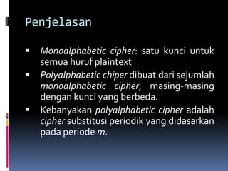 Penjelasan 
 Monoalphabetic cipher: satu kunci untuk 
semua huruf plaintext 
 Polyalphabetic chiper dibuat dari sejumlah 
monoalphabetic cipher, masing-masing 
dengan kunci yang berbeda. 
 Kebanyakan polyalphabetic cipher adalah 
cipher substitusi periodik yang didasarkan 
pada periodem. 
 