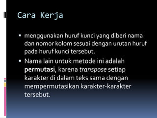 Cara Kerja 
 menggunakan huruf kunci yang diberi nama 
dan nomor kolomsesuai dengan urutan huruf 
pada huruf kunci tersebut. 
 Nama lain untuk metode ini adalah 
permutasi, karena transpose setiap 
karakter di dalam teks sama dengan 
mempermutasikan karakter-karakter 
tersebut. 
 