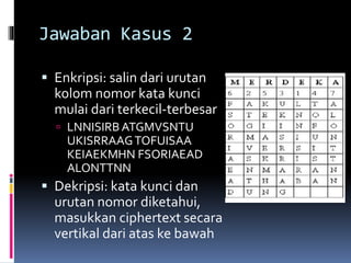 Jawaban Kasus 2 
 Enkripsi: salin dari urutan 
kolomnomor kata kunci 
mulai dari terkecil-terbesar 
 LNNISIRB ATGMVSNTU 
UKISRRAAG TOFUISAA 
KEIAEKMHN FSORIAEAD 
ALONTTNN 
 Dekripsi: kata kunci dan 
urutan nomor diketahui, 
masukkan ciphertext secara 
vertikal dari atas ke bawah 
 