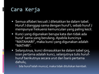 Cara Kerja 
 Semua alfabet kecuali J diletakkan ke dalam tabel. 
Huruf J dianggap sama dengan huruf I, sebab huruf J 
mempunyai frekuensi kemunculan yang paling kecil. 
 Kunci yang digunakan berupa kata dan tidak ada 
huruf sama yang berulang. Apabila kuncinya 
“MATAHARI”, maka kunci yang digunakan adalah 
“MATHRI”. 
 Selanjutnya, kunci dimasukkan ke dalam tabel 5x5, 
isian pertama adalah kunci, selanjutnya tulis huruf-huruf 
berikutnya secara urut dari baris pertama 
dahulu, 
 bila huruf telah muncul, maka tidak dituliskan kembali. 
 