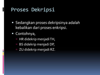 Proses Dekripsi 
 Sedangkan proses dekripsinya adalah 
kebalikan dari proses enkripsi. 
 Contohnya, 
 HR didekrip menjadi TH, 
 BS didekrip menjadi DP, 
 ZU didekrip menjadi RZ. 
 
