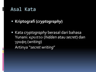 Asal Kata 
 Kriptografi (cryptography) 
 Kata cryptography berasal dari bahasa 
Yunani: krupto (hidden atau secret) dan 
grafh (writing) 
Artinya “secret writing” 
 
