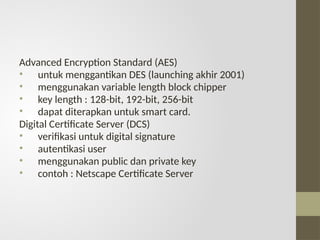 Advanced Encryption Standard (AES)
• untuk menggantikan DES (launching akhir 2001)
• menggunakan variable length block chipper
• key length : 128-bit, 192-bit, 256-bit
• dapat diterapkan untuk smart card.
Digital Certificate Server (DCS)
• verifikasi untuk digital signature
• autentikasi user
• menggunakan public dan private key
• contoh : Netscape Certificate Server
 