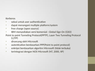 Kerberos
• solusi untuk user authentication
• dapat menangani multiple platform/system
• free charge (open source)
• IBM menyediakan versi komersial : Global Sign On (GSO)
Point to point Tunneling Protocol(PPTP), Layer Two Tunneling Protocol
(L2TP)
• dirancang oleh Microsoft
• autentication berdasarkan PPP(Point to point protocol)
• enkripsi berdasarkan algoritm Microsoft (tidak terbuka)
• terintegrasi dengan NOS Microsoft (NT, 2000, XP)
 