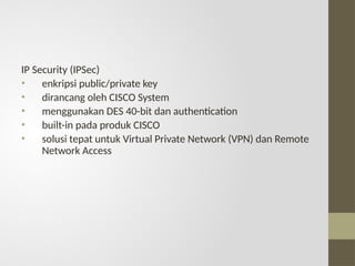 IP Security (IPSec)
• enkripsi public/private key
• dirancang oleh CISCO System
• menggunakan DES 40-bit dan authentication
• built-in pada produk CISCO
• solusi tepat untuk Virtual Private Network (VPN) dan Remote
Network Access
 