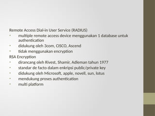 Remote Access Dial-in User Service (RADIUS)
• multiple remote access device menggunakan 1 database untuk
authentication
• didukung oleh 3com, CISCO, Ascend
• tidak menggunakan encryption
RSA Encryption
• dirancang oleh Rivest, Shamir, Adleman tahun 1977
• standar de facto dalam enkripsi public/private key
• didukung oleh Microsoft, apple, novell, sun, lotus
• mendukung proses authentication
• multi platform
 