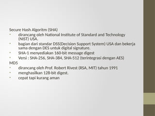 Secure Hash Algoritm (SHA)
• dirancang oleh National Institute of Standard and Technology
(NIST) USA.
• bagian dari standar DSS(Decision Support System) USA dan bekerja
sama dengan DES untuk digital signature.
• SHA-1 menyediakan 160-bit message digest
• Versi : SHA-256, SHA-384, SHA-512 (terintegrasi dengan AES)
MD5
• dirancang oleh Prof. Robert Rivest (RSA, MIT) tahun 1991
• menghasilkan 128-bit digest.
• cepat tapi kurang aman
 