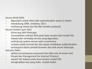 Secure Shell (SSH)
• digunakan untuk client side authentication antara 2 sistem
• mendukung UNIX, windows, OS/2
• melindungi telnet dan ftp (file transfer protocol)
Secure Socket Layer (SSL)
• dirancang oleh Netscape
• menyediakan enkripsi RSA pada layes session dari model OSI.
• independen terhadap servise yang digunakan.
• melindungi system secure web e-commerce
• metode public/private key dan dapat melakukan authentication
• terintegrasi dalam produk browser dan web server Netscape.
Security Token
• aplikasi penyimpanan password dan data user di smart card
• Simple Key Management for Internet Protocol
• seperti SSL bekerja pada level session model OSI.
• menghasilkan key yang static, mudah bobol.
 