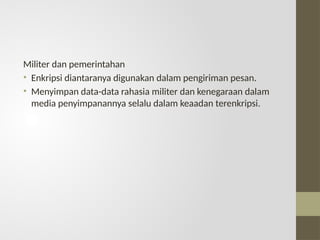 Militer dan pemerintahan
• Enkripsi diantaranya digunakan dalam pengiriman pesan.
• Menyimpan data-data rahasia militer dan kenegaraan dalam
media penyimpanannya selalu dalam keaadan terenkripsi.
 