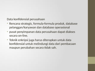 Data konfidensial perusahaan
• Rencana strategis, formula-formula produk, database
pelanggan/karyawan dan database operasional
• pusat penyimpanan data perusahaan dapat diakses
secara on-line.
• Teknik enkripsi juga harus diterapkan untuk data
konfidensial untuk melindungi data dari pembacaan
maupun perubahan secara tidak sah.
 