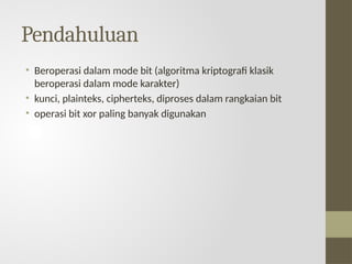 Pendahuluan
• Beroperasi dalam mode bit (algoritma kriptografi klasik
beroperasi dalam mode karakter)
• kunci, plainteks, cipherteks, diproses dalam rangkaian bit
• operasi bit xor paling banyak digunakan
 