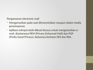 Pengamanan electronic mail
• Mengamankan pada saat ditransmisikan maupun dalam media
penyimpanan.
• Aplikasi enkripsi telah dibuat khusus untuk mengamankan e-
mail, diantaranya PEM (Privacy Enhanced Mail) dan PGP
(Pretty Good Privacy), keduanya berbasis DES dan RSA.
 