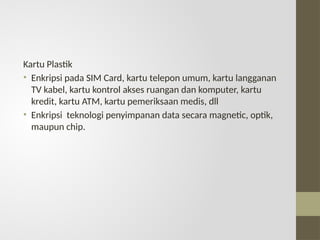Kartu Plastik
• Enkripsi pada SIM Card, kartu telepon umum, kartu langganan
TV kabel, kartu kontrol akses ruangan dan komputer, kartu
kredit, kartu ATM, kartu pemeriksaan medis, dll
• Enkripsi teknologi penyimpanan data secara magnetic, optik,
maupun chip.
 