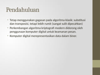 Pendahuluan
• Tetap menggunakan gagasan pada algoritma klasik: substitusi
dan transposisi, tetapi lebih rumit (sangat sulit dipecahkan)
• Perkembangan algoritma kriptografi modern didorong oleh
penggunaan komputer digital untuk keamanan pesan.
• Komputer digital merepresentasikan data dalam biner.
 