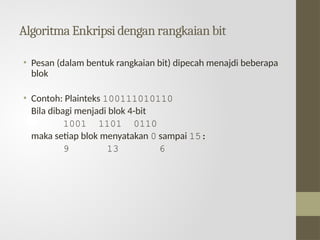 Algoritma Enkripsi dengan rangkaian bit
• Pesan (dalam bentuk rangkaian bit) dipecah menajdi beberapa
blok
• Contoh: Plainteks 100111010110
Bila dibagi menjadi blok 4-bit
1001 1101 0110
maka setiap blok menyatakan 0 sampai 15:
9 13 6
 