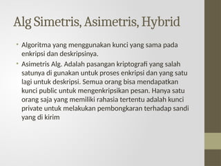 Alg Simetris,Asimetris,Hybrid
• Algoritma yang menggunakan kunci yang sama pada
enkripsi dan deskripsinya.
• Asimetris Alg. Adalah pasangan kriptografi yang salah
satunya di gunakan untuk proses enkripsi dan yang satu
lagi untuk deskripsi. Semua orang bisa mendapatkan
kunci public untuk mengenkripsikan pesan. Hanya satu
orang saja yang memiliki rahasia tertentu adalah kunci
private untuk melakukan pembongkaran terhadap sandi
yang di kirim
 