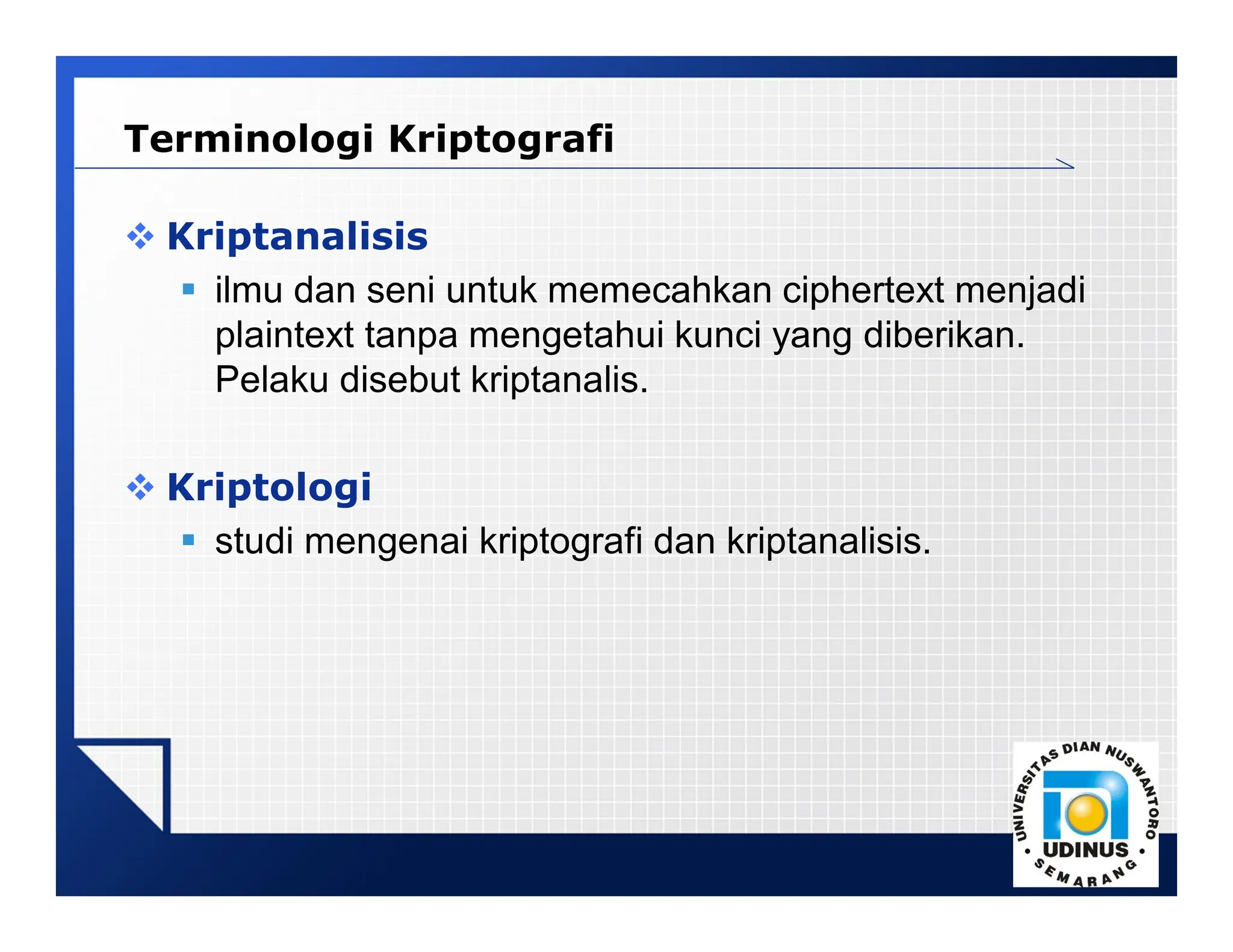 LOGO
 Kriptanalisis
 ilmu dan seni untuk memecahkan ciphertext menjadi
plaintext tanpa mengetahui kunci yang diberikan.
Pelaku disebut kriptanalis.
 Kriptologi
 studi mengenai kriptografi dan kriptanalisis.
Terminologi Kriptografi
 