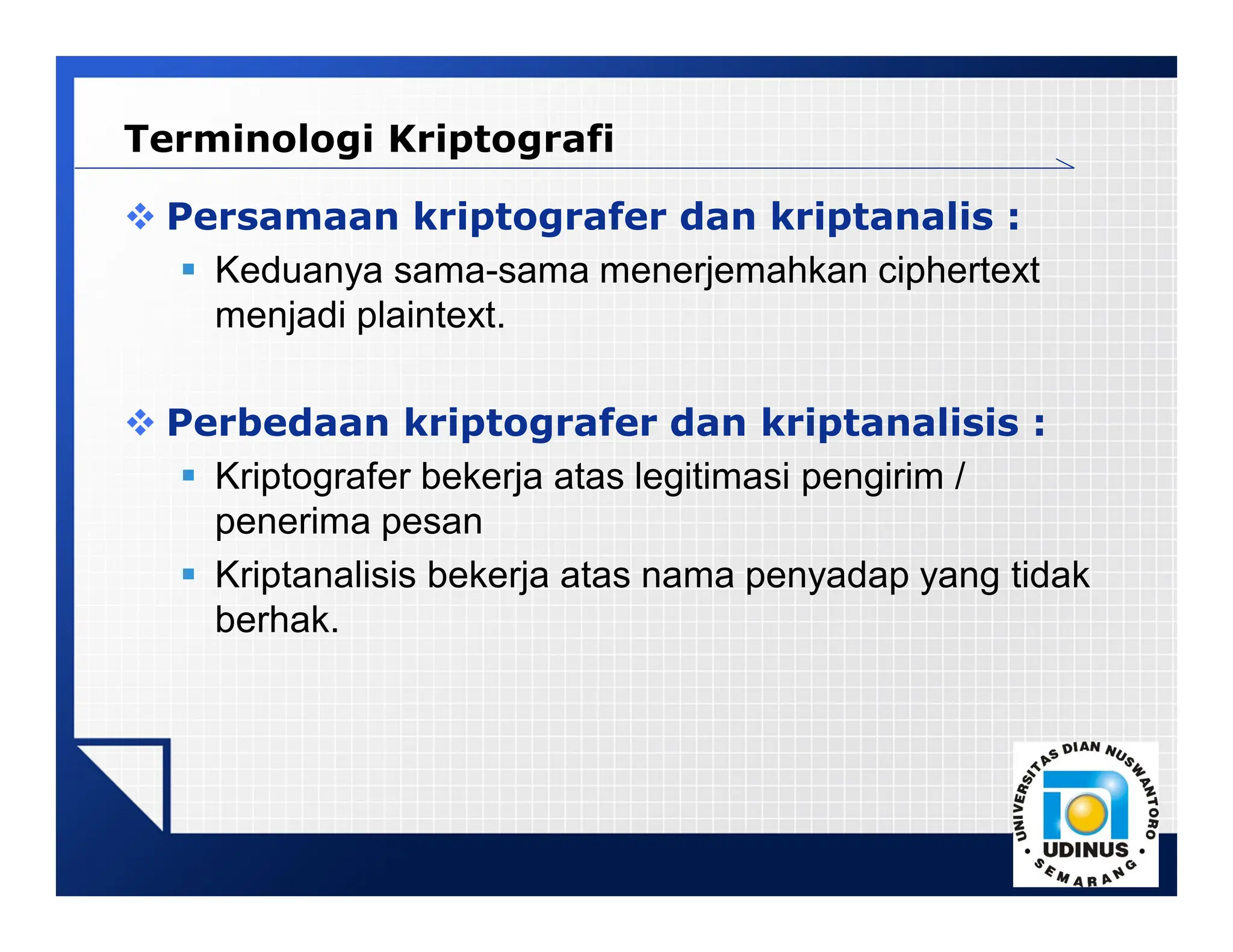 LOGO
 Persamaan kriptografer dan kriptanalis :
 Keduanya sama-sama menerjemahkan ciphertext
menjadi plaintext.
 Perbedaan kriptografer dan kriptanalisis :
 Kriptografer bekerja atas legitimasi pengirim /
penerima pesan
 Kriptanalisis bekerja atas nama penyadap yang tidak
berhak.
Terminologi Kriptografi
 