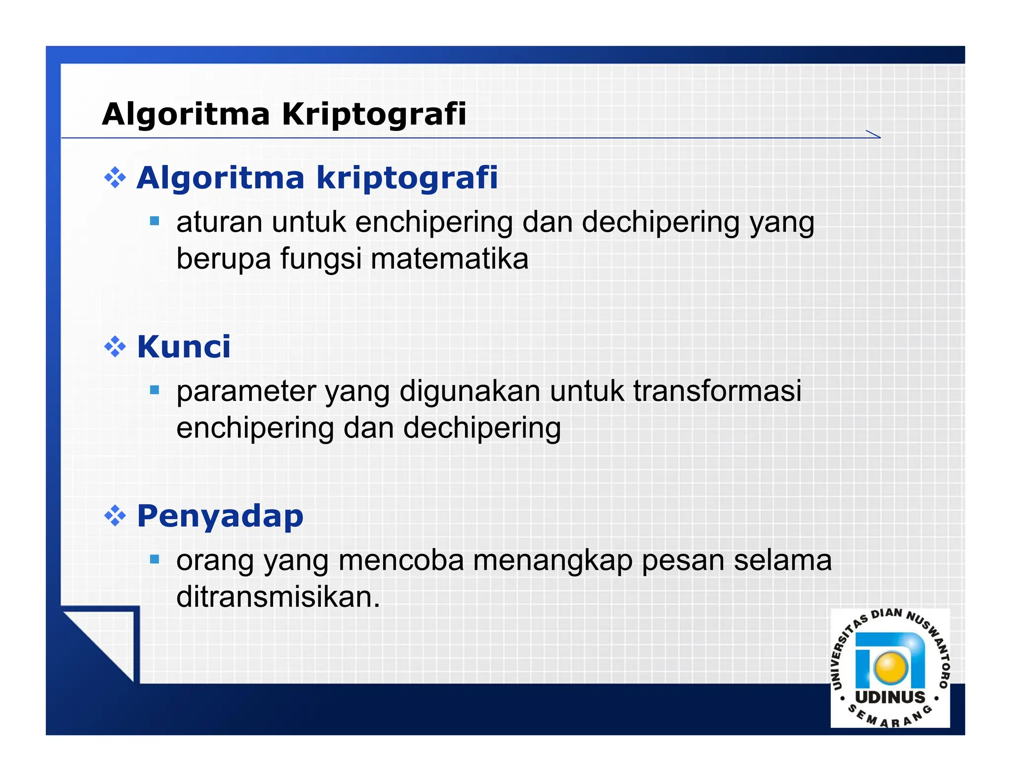 LOGO
 Algoritma kriptografi
 aturan untuk enchipering dan dechipering yang
berupa fungsi matematika
 Kunci
 parameter yang digunakan untuk transformasi
enchipering dan dechipering
 Penyadap
 orang yang mencoba menangkap pesan selama
ditransmisikan.
Algoritma Kriptografi
 