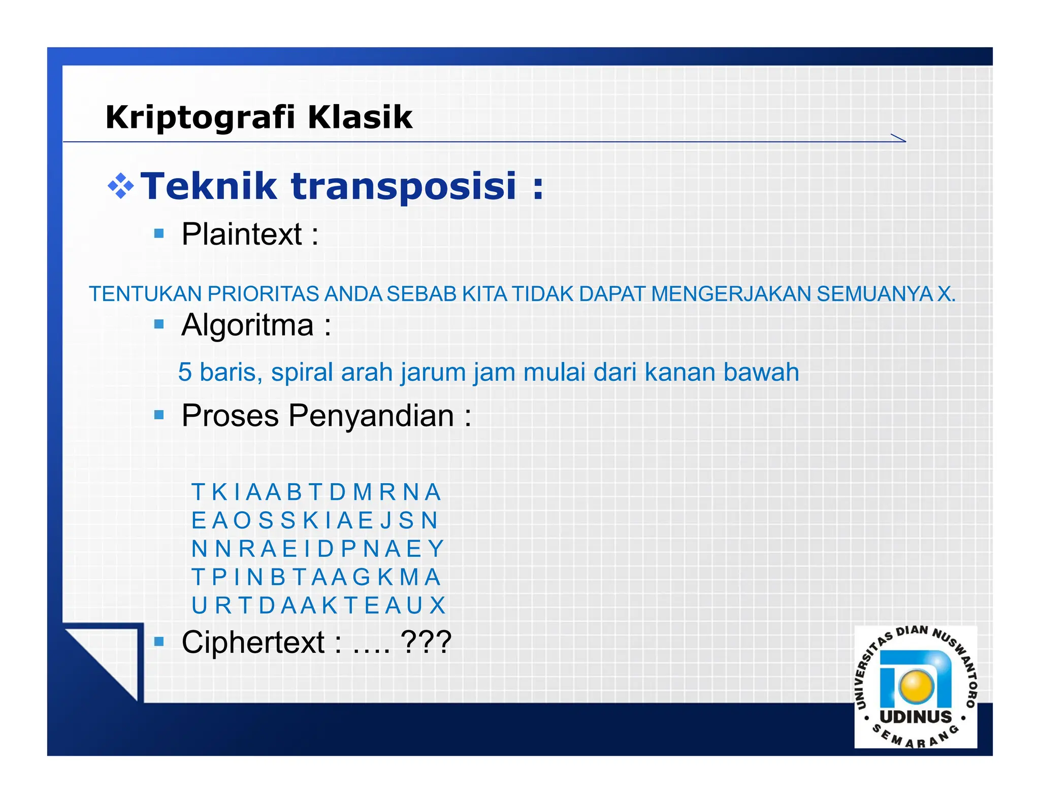 LOGO
Teknik transposisi :
 Plaintext :
 Algoritma :
5 baris, spiral arah jarum jam mulai dari kanan bawah
 Proses Penyandian :
 Ciphertext : …. ???
TENTUKAN PRIORITAS ANDA SEBAB KITA TIDAK DAPAT MENGERJAKAN SEMUANYA X.
T K I A A B T D M R N A
E A O S S K I A E J S N
N N R A E I D P N A E Y
T P I N B T A A G K M A
U R T D A A K T E A U X
Kriptografi Klasik
 