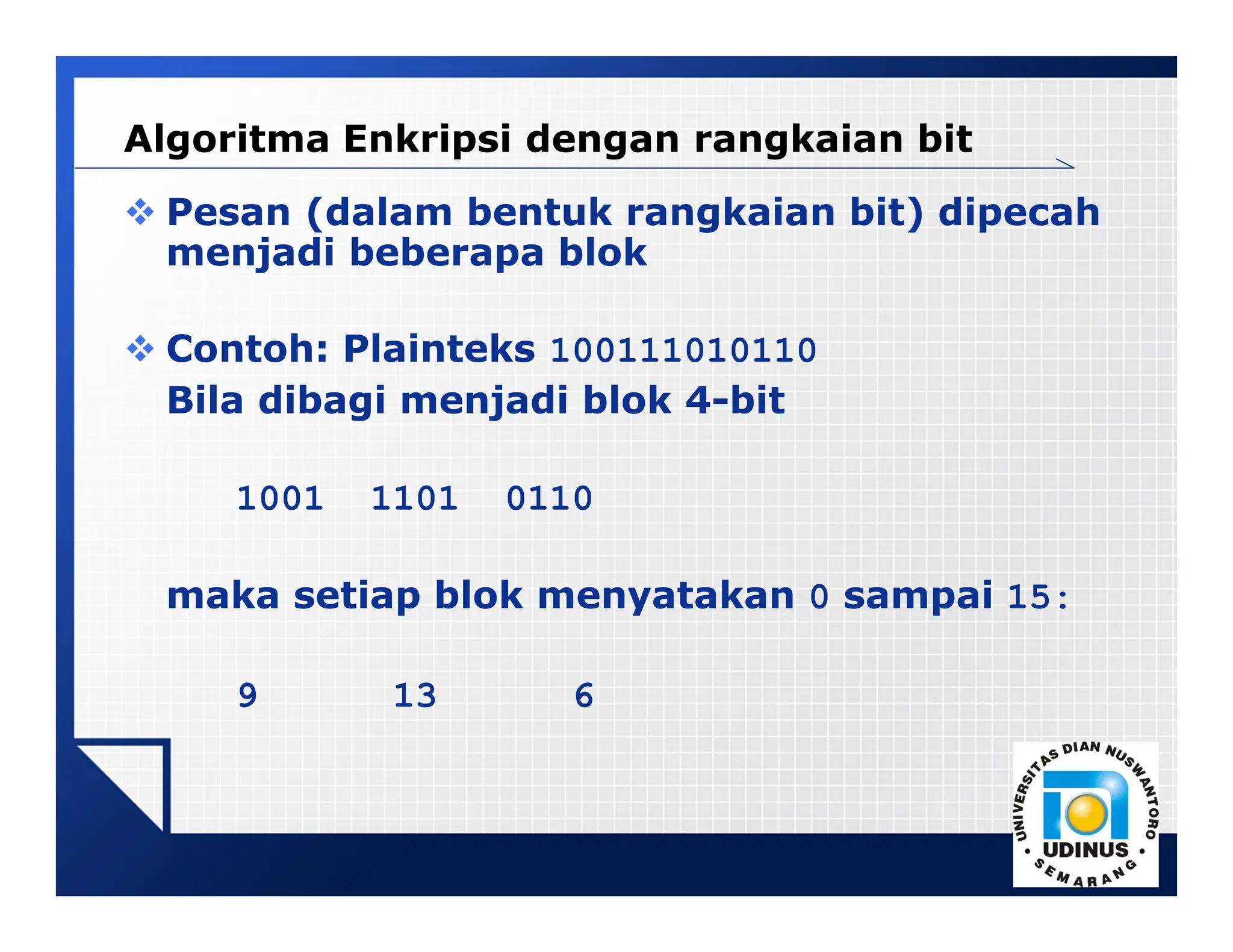 LOGO
Algoritma Enkripsi dengan rangkaian bit
 Pesan (dalam bentuk rangkaian bit) dipecah
menjadi beberapa blok
 Contoh: Plainteks 100111010110
Bila dibagi menjadi blok 4-bit
1001 1101 0110
maka setiap blok menyatakan 0 sampai 15:
9 13 6
 
