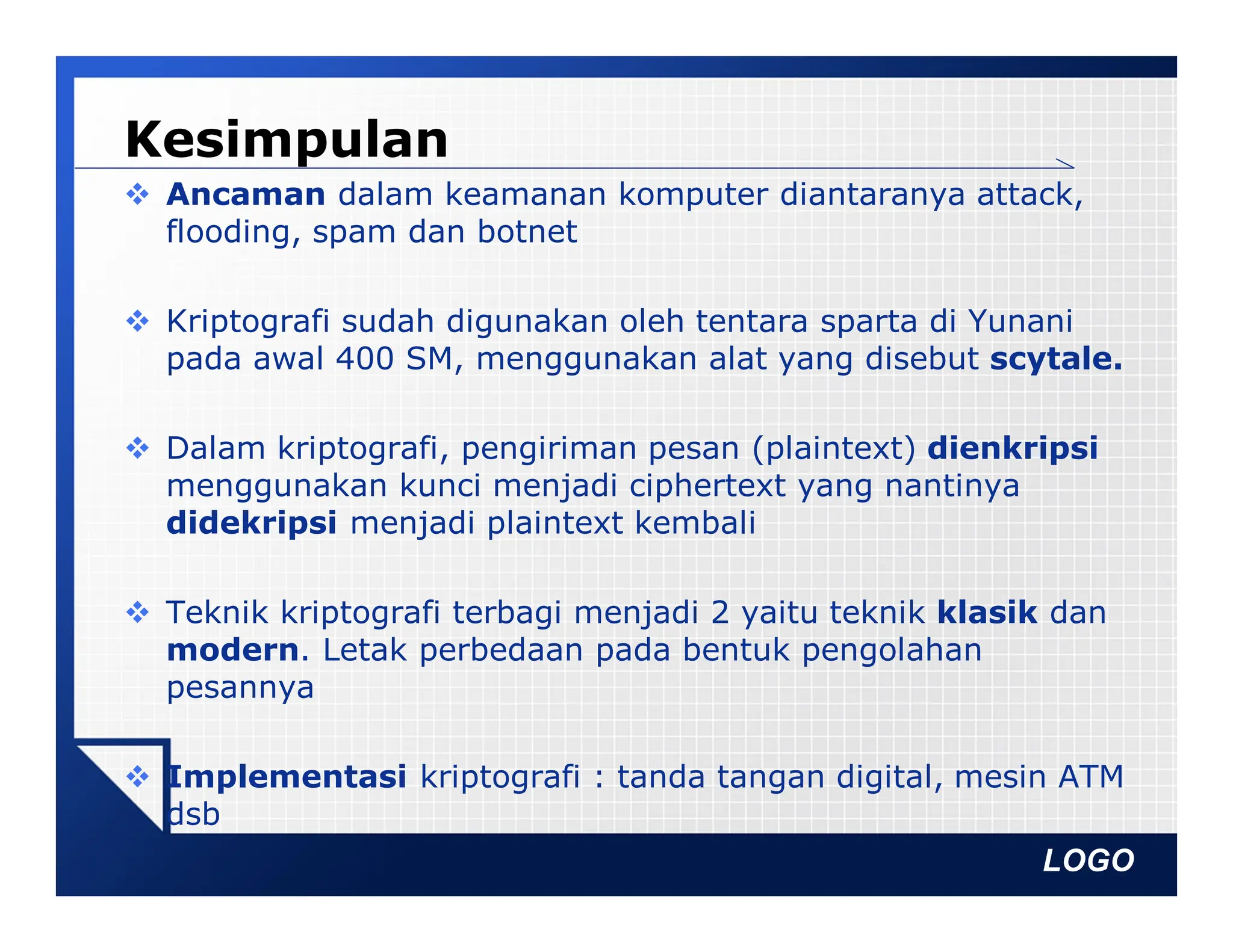 LOGO
Kesimpulan
 Ancaman dalam keamanan komputer diantaranya attack,
flooding, spam dan botnet
 Kriptografi sudah digunakan oleh tentara sparta di Yunani
pada awal 400 SM, menggunakan alat yang disebut scytale.
 Dalam kriptografi, pengiriman pesan (plaintext) dienkripsi
menggunakan kunci menjadi ciphertext yang nantinya
didekripsi menjadi plaintext kembali
 Teknik kriptografi terbagi menjadi 2 yaitu teknik klasik dan
modern. Letak perbedaan pada bentuk pengolahan
pesannya
 Implementasi kriptografi : tanda tangan digital, mesin ATM
dsb
 