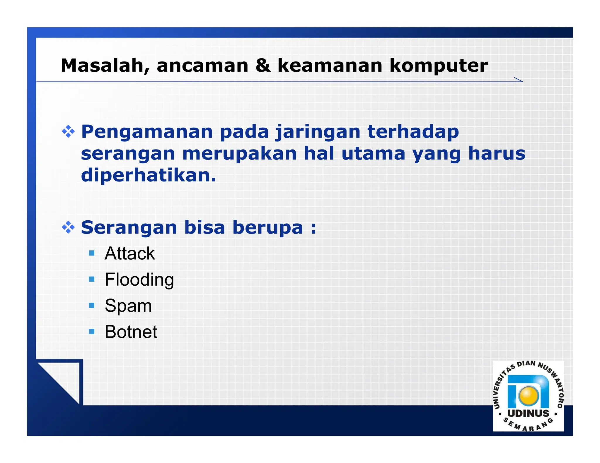LOGO
Masalah, ancaman & keamanan komputer
 Pengamanan pada jaringan terhadap
serangan merupakan hal utama yang harus
diperhatikan.
 Serangan bisa berupa :
 Attack
 Flooding
 Spam
 Botnet
 
