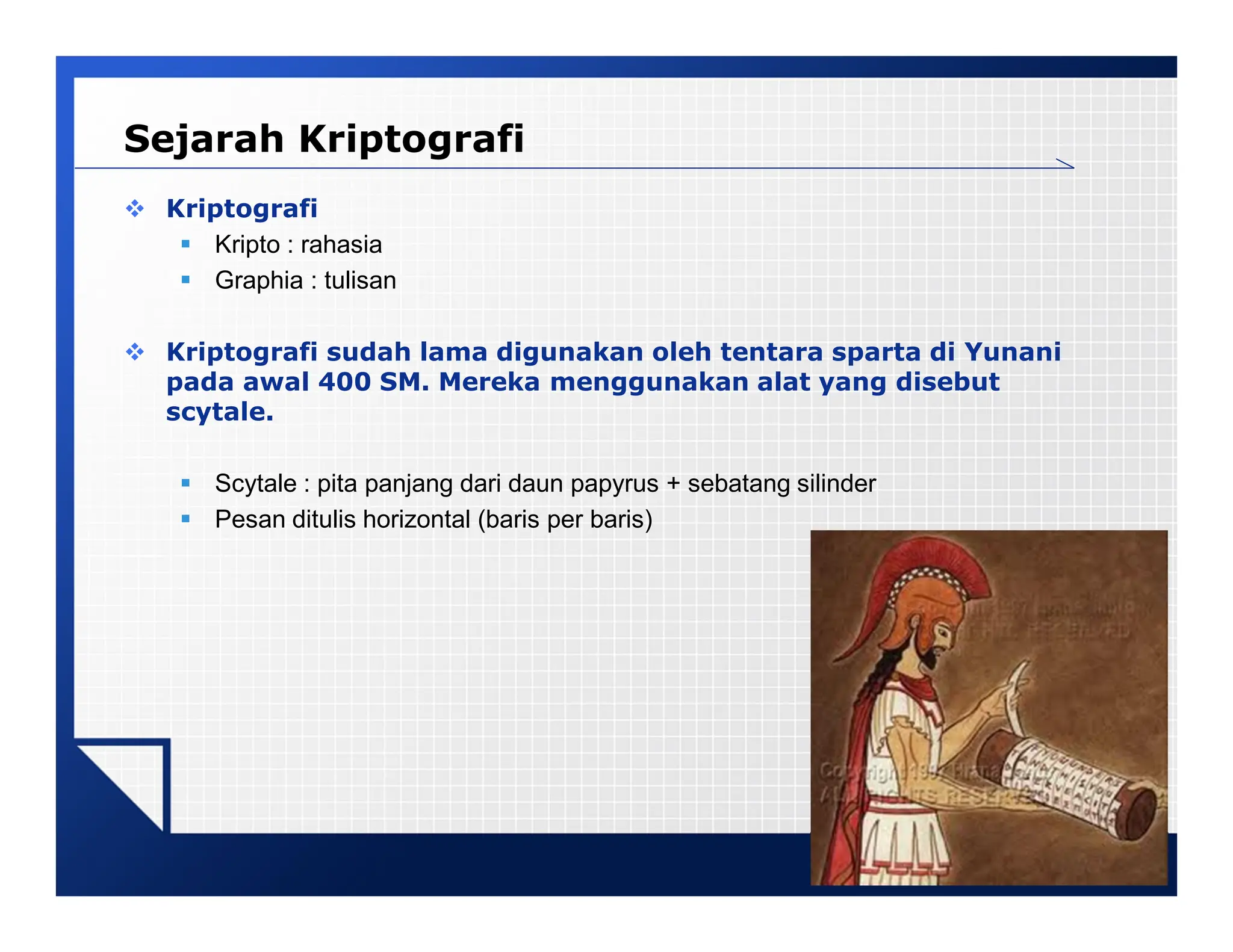 LOGO
Sejarah Kriptografi
 Kriptografi
 Kripto : rahasia
 Graphia : tulisan
 Kriptografi sudah lama digunakan oleh tentara sparta di Yunani
pada awal 400 SM. Mereka menggunakan alat yang disebut
scytale.
 Scytale : pita panjang dari daun papyrus + sebatang silinder
 Pesan ditulis horizontal (baris per baris)
 