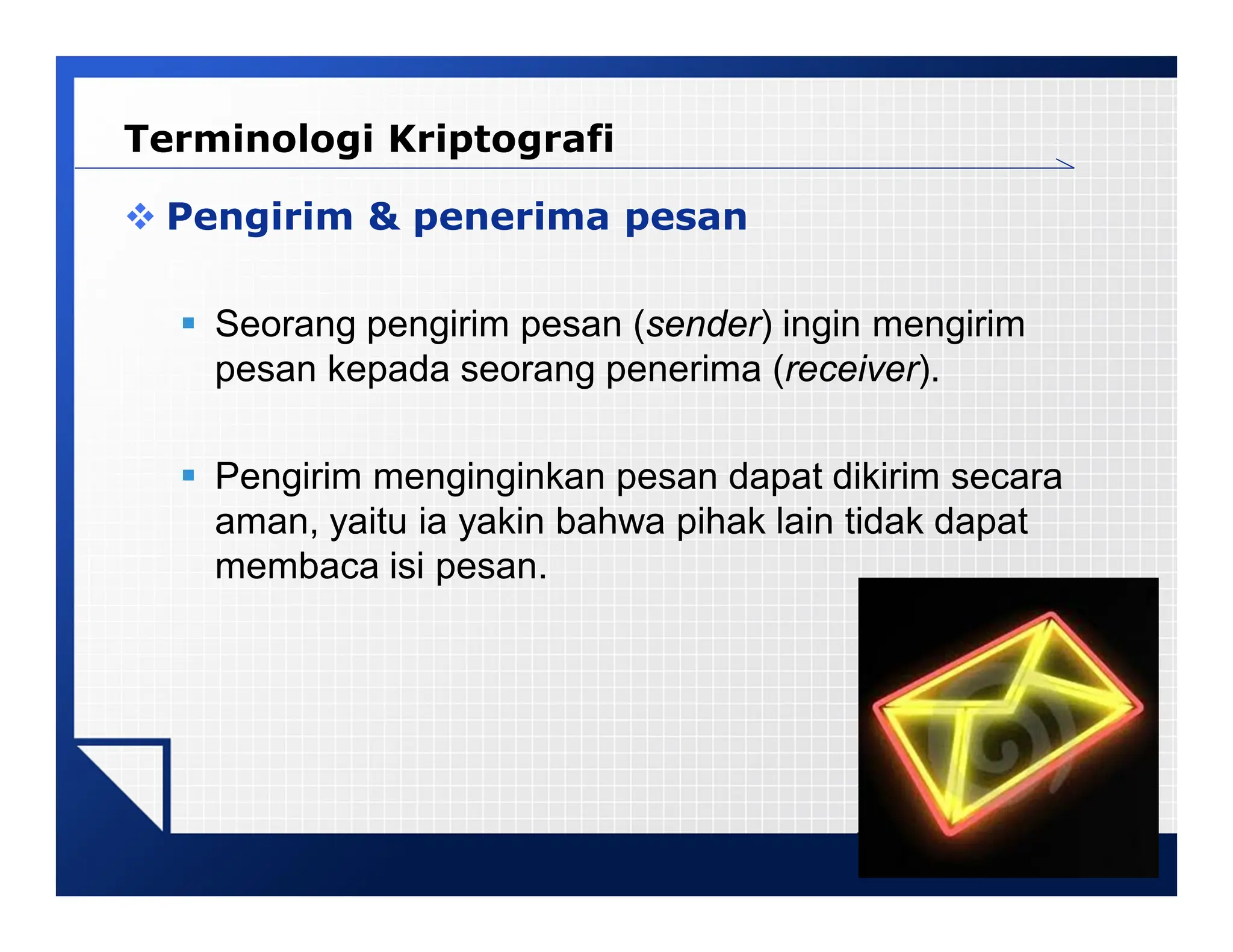 LOGO
 Pengirim & penerima pesan
 Seorang pengirim pesan (sender) ingin mengirim
pesan kepada seorang penerima (receiver).
 Pengirim menginginkan pesan dapat dikirim secara
aman, yaitu ia yakin bahwa pihak lain tidak dapat
membaca isi pesan.
Terminologi Kriptografi
 