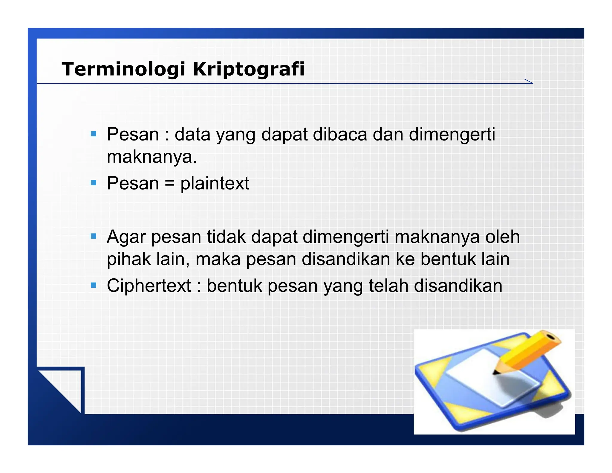 LOGO
 Pesan : data yang dapat dibaca dan dimengerti
maknanya.
 Pesan = plaintext
 Agar pesan tidak dapat dimengerti maknanya oleh
pihak lain, maka pesan disandikan ke bentuk lain
 Ciphertext : bentuk pesan yang telah disandikan
Terminologi Kriptografi
 