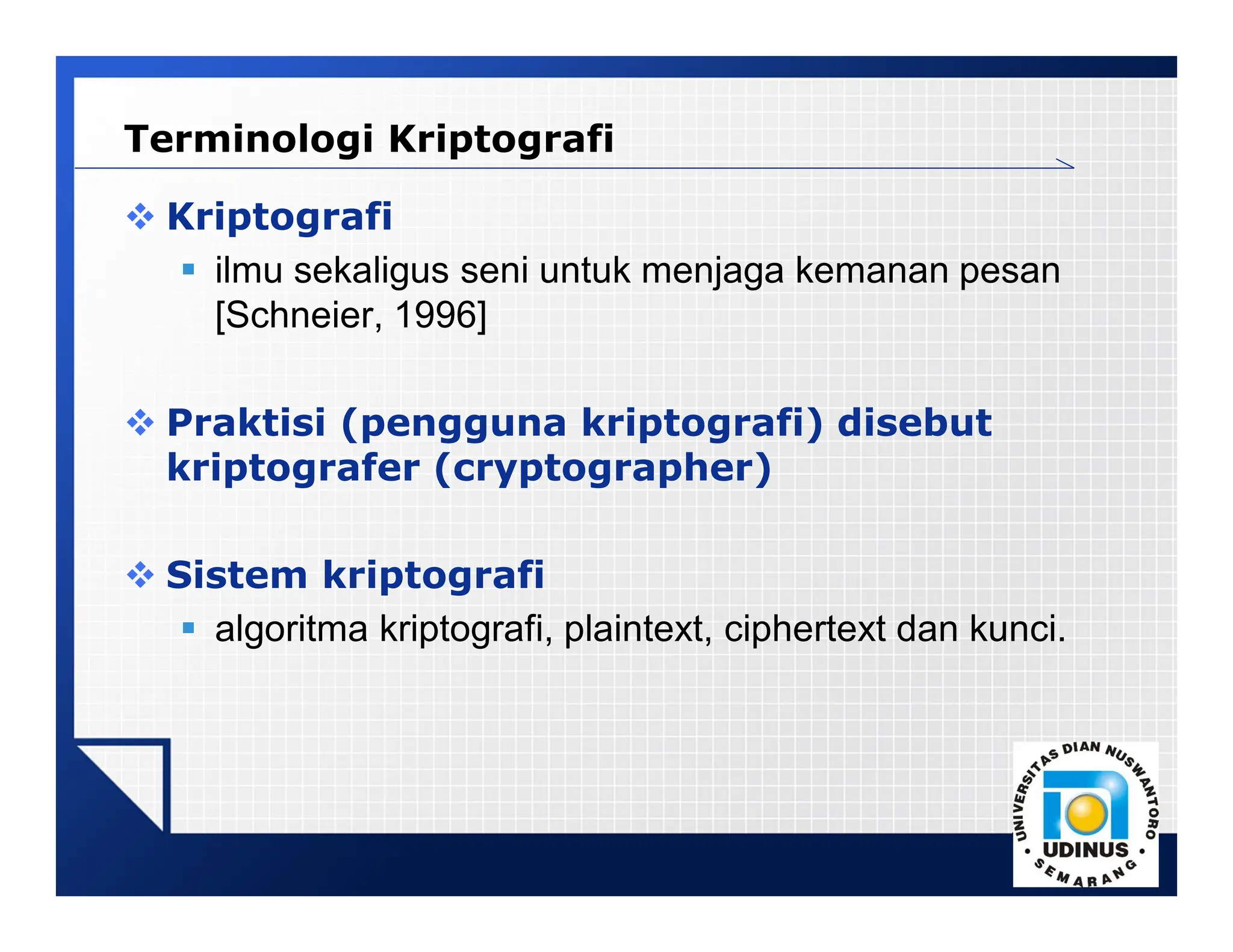 LOGO
 Kriptografi
 ilmu sekaligus seni untuk menjaga kemanan pesan
[Schneier, 1996]
 Praktisi (pengguna kriptografi) disebut
kriptografer (cryptographer)
 Sistem kriptografi
 algoritma kriptografi, plaintext, ciphertext dan kunci.
Terminologi Kriptografi
 