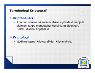 LOGO
 Kriptanalisis
 ilmu dan seni untuk memecahkan ciphertext menjadi
plaintext tanpa mengetahui kunci yang diberikan.
Pelaku disebut kriptanalis.
 Kriptologi
 studi mengenai kriptografi dan kriptanalisis.
Terminologi Kriptografi
 