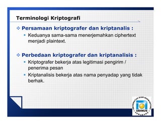 LOGO
 Persamaan kriptografer dan kriptanalis :
 Keduanya sama-sama menerjemahkan ciphertext
menjadi plaintext.
 Perbedaan kriptografer dan kriptanalisis :
 Kriptografer bekerja atas legitimasi pengirim /
penerima pesan
 Kriptanalisis bekerja atas nama penyadap yang tidak
berhak.
Terminologi Kriptografi
 